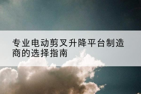 新安电动剪叉升降平台厂家-专业电动剪叉升降平台制造商的选择指南