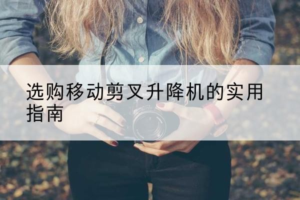 新安移动剪叉升降机怎么选-选购移动剪叉升降机的实用指南