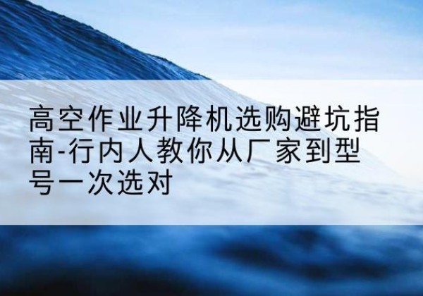 新安升降平台厂家-高空作业升降机选购避坑指南-行内人教你从厂家到型号一次选对