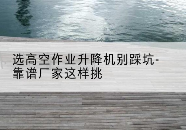 新安剪叉式升降机厂家-选高空作业升降机别踩坑-靠谱厂家这样挑