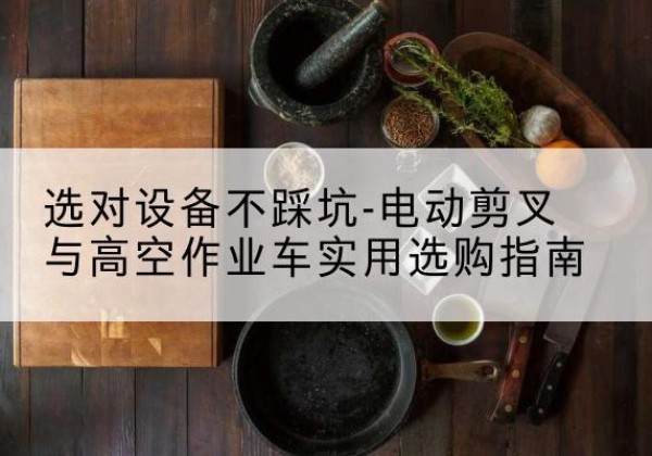 新安电动剪叉升降平台怎么选-选对设备不踩坑-电动剪叉与高空作业车实用选购指南