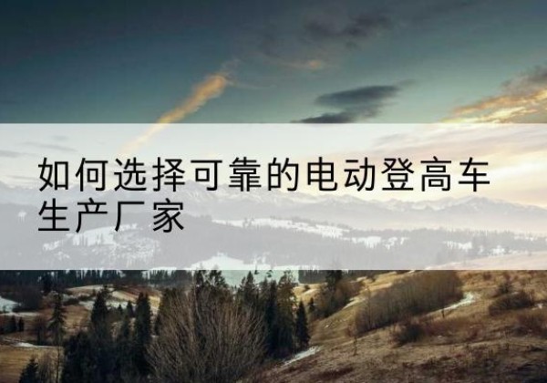 新安电动登高车厂家-如何选择可靠的电动登高车生产厂家