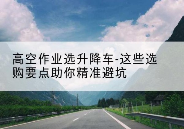 新安升降车厂家-高空作业选升降车-这些选购要点助你*避坑