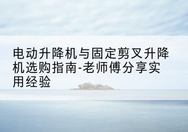 新安电动升降机怎么选-电动升降机与固定剪叉升降机选购指南-老师傅分享实用经验