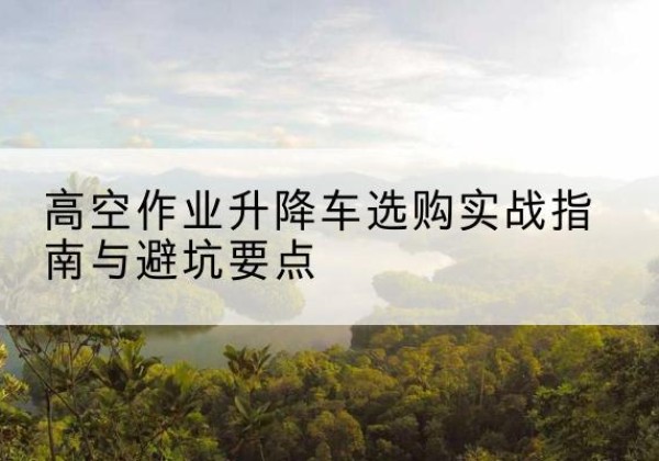新安升降车怎么选-高空作业升降车选购实战指南与避坑要点