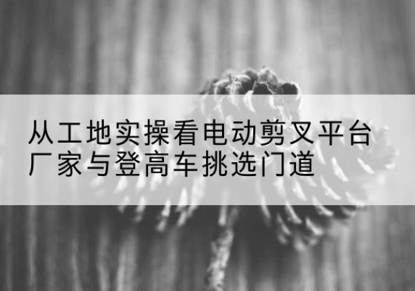新安电动剪叉升降平台厂家-从工地实操看电动剪叉平台厂家与登高车挑选门道