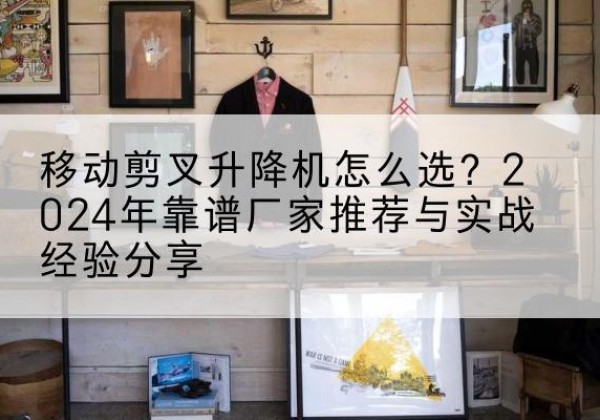 新安升降平台厂家推荐-移动剪叉升降机怎么选？2024年靠谱厂家推荐与实战经验分享