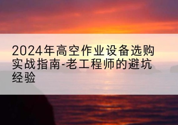 新安高空作业升降机厂家推荐-2024年高空作业设备选购实战指南-老工程师的避坑经验