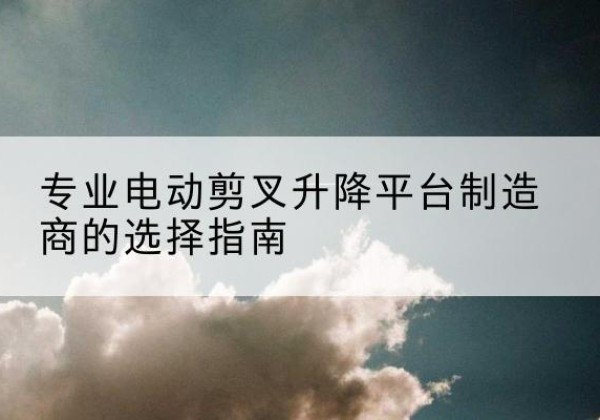 新安电动剪叉升降平台厂家-专业电动剪叉升降平台制造商的选择指南